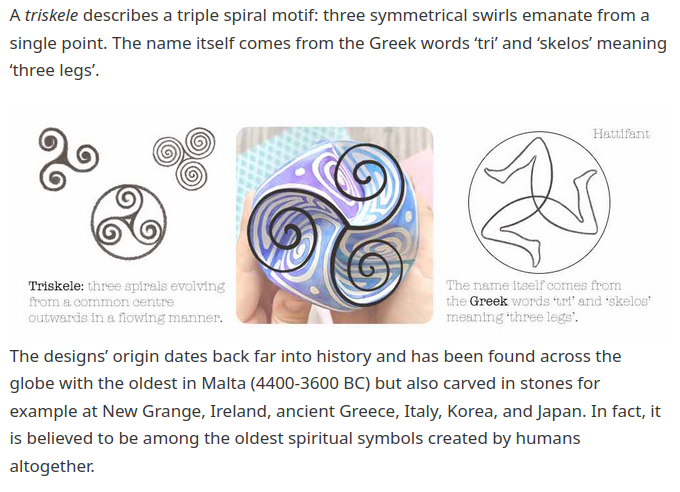 The designs’ origin dates back far into history and
              has been found across the globe with the oldest in Malta
              (4400-3600 BC) but also carved in stones for example at
              New Grange, Ireland, ancient Greece, Italy, Korea, and
              Japan. In fact, it is believed to be among the oldest
              spiritual symbols created by humans altogether.