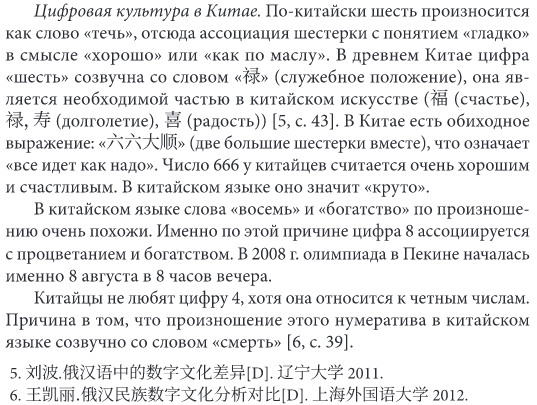 По-китайски
              шесть произносится как cлово «течь», отсюда ассоциация
              шестерки с понятием «гладко» в смысле «хорошо» или «как по
              маслу». В древнем Китае цифра «шесть» созвучна со словом
              «禄» (служебное положение), она яв- ляется необходимой
              частью в китайском искусстве (福 (счастье), 禄，寿
              (долголетие), 喜 (радость)) [5, с. 43]. В Китае есть
              обиходное выражение: «六六大顺» (две большие шестерки вместе),
              что означает «все идет как надо». Число 666 у китайцев
              считается очень хорошим и счастливым. В китайском языке
              оно значит «круто». В китайском языке слова «восемь» и
              «богатство» по произноше- нию очень похожи. Именно по этой
              причине цифра 8 ассоциируетсяс процветанием и богатством.
              В 2008 г. олимпиада в Пекине началась именно 8 августа в 8
              часов вечера. Китайцы не любят цифру 4, хотя она относится
              к четным числам. Причина в том, что произношение этого
              нумератива в китайском языке созвучно со словом «смерть»
              [6, с. 39